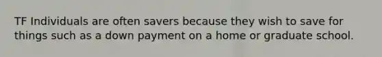 TF Individuals are often savers because they wish to save for things such as a down payment on a home or graduate school.