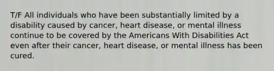 T/F All individuals who have been substantially limited by a disability caused by cancer, heart disease, or mental illness continue to be covered by the Americans With Disabilities Act even after their cancer, heart disease, or mental illness has been cured.