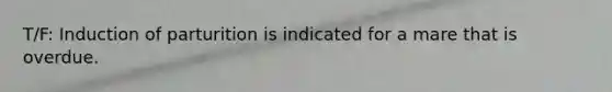 T/F: Induction of parturition is indicated for a mare that is overdue.