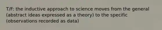 T/F: the inductive approach to science moves from the general (abstract ideas expressed as a theory) to the specific (observations recorded as data)