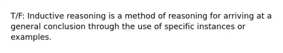 T/F: Inductive reasoning is a method of reasoning for arriving at a general conclusion through the use of specific instances or examples.