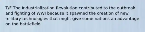 T/F The Industrialization Revolution contributed to the outbreak and fighting of WWI because it spawned the creation of new military technologies that might give some nations an advantage on the battlefield