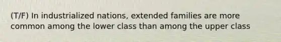 (T/F) In industrialized nations, extended families are more common among the lower class than among the upper class