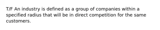 T/F An industry is defined as a group of companies within a specified radius that will be in direct competition for the same customers.