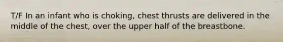 T/F In an infant who is choking, chest thrusts are delivered in the middle of the chest, over the upper half of the breastbone.