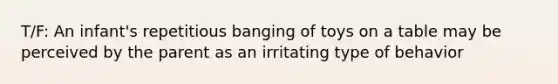 T/F: An infant's repetitious banging of toys on a table may be perceived by the parent as an irritating type of behavior