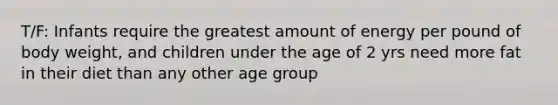 T/F: Infants require the greatest amount of energy per pound of body weight, and children under the age of 2 yrs need more fat in their diet than any other age group