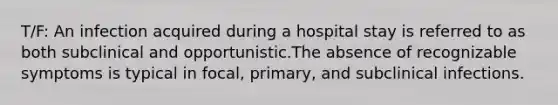 T/F: An infection acquired during a hospital stay is referred to as both subclinical and opportunistic.The absence of recognizable symptoms is typical in focal, primary, and subclinical infections.