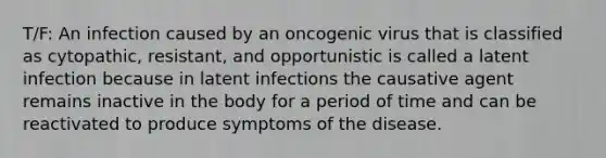 T/F: An infection caused by an oncogenic virus that is classified as cytopathic, resistant, and opportunistic is called a latent infection because in latent infections the causative agent remains inactive in the body for a period of time and can be reactivated to produce symptoms of the disease.