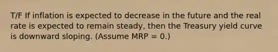 T/F If inflation is expected to decrease in the future and the real rate is expected to remain steady, then the Treasury yield curve is downward sloping. (Assume MRP = 0.)