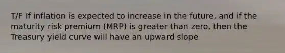 T/F If inflation is expected to increase in the future, and if the maturity risk premium (MRP) is greater than zero, then the Treasury yield curve will have an upward slope