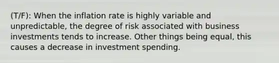 (T/F): When the inflation rate is highly variable and unpredictable, the degree of risk associated with business investments tends to increase. Other things being equal, this causes a decrease in investment spending.