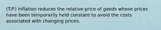 (T/F) Inflation reduces the relative price of goods whose prices have been temporarily held constant to avoid the costs associated with changing prices.