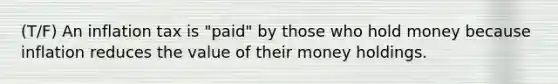 (T/F) An inflation tax is "paid" by those who hold money because inflation reduces the value of their money holdings.