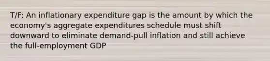 T/F: An inflationary expenditure gap is the amount by which the economy's aggregate expenditures schedule must shift downward to eliminate demand-pull inflation and still achieve the full-employment GDP