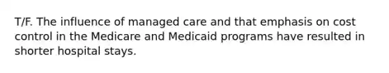 T/F. The influence of managed care and that emphasis on cost control in the Medicare and Medicaid programs have resulted in shorter hospital stays.