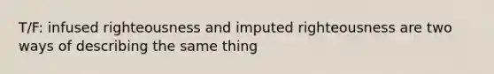 T/F: infused righteousness and imputed righteousness are two ways of describing the same thing