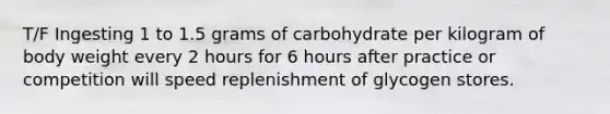 T/F Ingesting 1 to 1.5 grams of carbohydrate per kilogram of body weight every 2 hours for 6 hours after practice or competition will speed replenishment of glycogen stores.