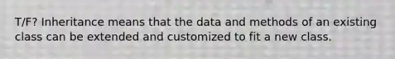 T/F? Inheritance means that the data and methods of an existing class can be extended and customized to fit a new class.