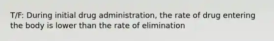 T/F: During initial drug administration, the rate of drug entering the body is lower than the rate of elimination