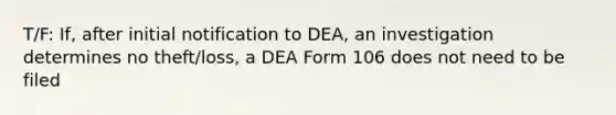 T/F: If, after initial notification to DEA, an investigation determines no theft/loss, a DEA Form 106 does not need to be filed