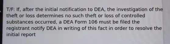 T/F: If, after the initial notification to DEA, the investigation of the theft or loss determines no such theft or loss of controlled substances occurred, a DEA Form 106 must be filed the registrant notify DEA in writing of this fact in order to resolve the initial report