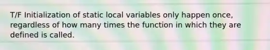 T/F Initialization of static local variables only happen once, regardless of how many times the function in which they are defined is called.