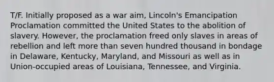 T/F. Initially proposed as a war aim, Lincoln's Emancipation Proclamation committed the United States to the abolition of slavery. However, the proclamation freed only slaves in areas of rebellion and left more than seven hundred thousand in bondage in Delaware, Kentucky, Maryland, and Missouri as well as in Union-occupied areas of Louisiana, Tennessee, and Virginia.