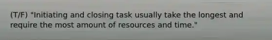 (T/F) "Initiating and closing task usually take the longest and require the most amount of resources and time."