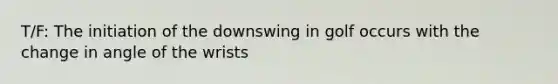 T/F: The initiation of the downswing in golf occurs with the change in angle of the wrists