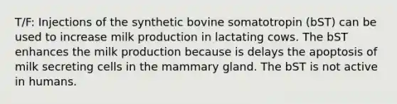 T/F: Injections of the synthetic bovine somatotropin (bST) can be used to increase milk production in lactating cows. The bST enhances the milk production because is delays the apoptosis of milk secreting cells in the mammary gland. The bST is not active in humans.