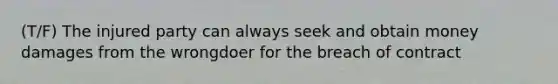 (T/F) The injured party can always seek and obtain money damages from the wrongdoer for the breach of contract