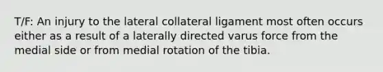 T/F: An injury to the lateral collateral ligament most often occurs either as a result of a laterally directed varus force from the medial side or from medial rotation of the tibia.