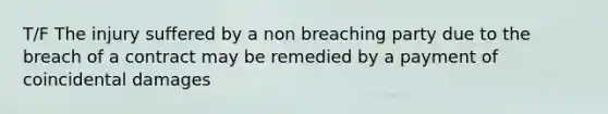 T/F The injury suffered by a non breaching party due to the breach of a contract may be remedied by a payment of coincidental damages