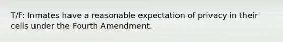 T/F: Inmates have a reasonable expectation of privacy in their cells under the Fourth Amendment.