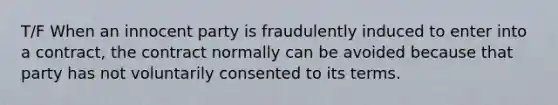 T/F When an innocent party is fraudulently induced to enter into a contract, the contract normally can be avoided because that party has not voluntarily consented to its terms.