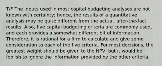 T/F The inputs used in most capital budgeting analyses are not known with certainty; hence, the results of a quantitative analysis may be quite different from the actual, after-the-fact results. Also, five capital budgeting criteria are commonly used, and each provides a somewhat different bit of information. Therefore, it is rational for a firm to calculate and give some consideration to each of the five criteria. For most decisions, the greatest weight should be given to the NPV, but it would be foolish to ignore the information provided by the other criteria.