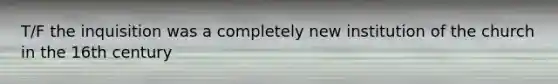 T/F the inquisition was a completely new institution of the church in the 16th century