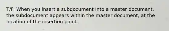 T/F: When you insert a subdocument into a master document, the subdocument appears within the master document, at the location of the insertion point.