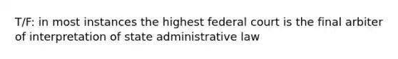 T/F: in most instances the highest federal court is the final arbiter of interpretation of state administrative law