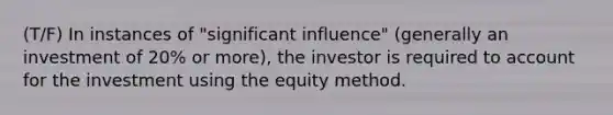 (T/F) In instances of "significant influence" (generally an investment of 20% or more), the investor is required to account for the investment using the equity method.