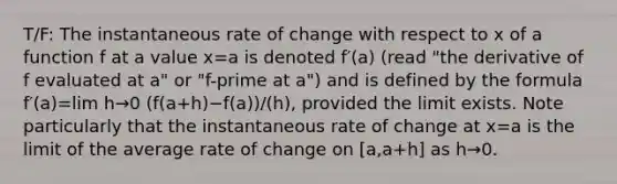 T/F: The instantaneous rate of change with respect to x of a function f at a value x=a is denoted f′(a) (read "the derivative of f evaluated at a" or "f-prime at a") and is defined by the formula f′(a)=lim h→0 (f(a+h)−f(a))/(h), provided the limit exists. Note particularly that the instantaneous rate of change at x=a is the limit of the average rate of change on [a,a+h] as h→0.