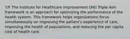 T/F The Institute for Healthcare Improvement (IHI) Triple Aim framework is an approach for optimizing the performance of the health system. This framework helps organizations focus simultaneously on improving the patient's experience of care, improving the health of populations, and reducing the per capita cost of health care.