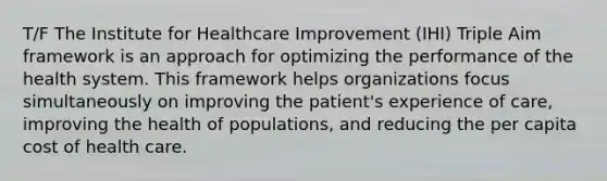 T/F The Institute for Healthcare Improvement (IHI) Triple Aim framework is an approach for optimizing the performance of the health system. This framework helps organizations focus simultaneously on improving the patient's experience of care, improving the health of populations, and reducing the per capita cost of health care.