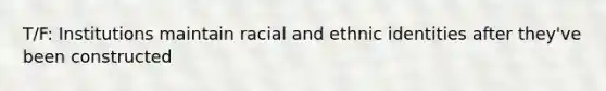 T/F: Institutions maintain racial and ethnic identities after they've been constructed