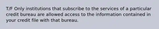 T/F Only institutions that subscribe to the services of a particular credit bureau are allowed access to the information contained in your credit file with that bureau.