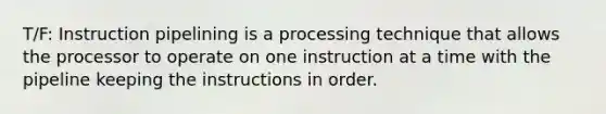 T/F: Instruction pipelining is a processing technique that allows the processor to operate on one instruction at a time with the pipeline keeping the instructions in order.