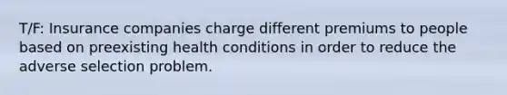 T/F: Insurance companies charge different premiums to people based on preexisting health conditions in order to reduce the adverse selection problem.