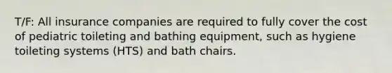 T/F: All insurance companies are required to fully cover the cost of pediatric toileting and bathing equipment, such as hygiene toileting systems (HTS) and bath chairs.