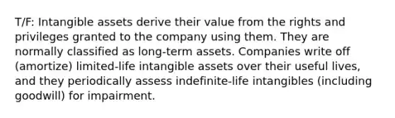 T/F: <a href='https://www.questionai.com/knowledge/kfaeAOzavC-intangible-assets' class='anchor-knowledge'>intangible assets</a> derive their value from the rights and privileges granted to the company using them. They are normally classified as long-term assets. Companies write off (amortize) limited-life intangible assets over their useful lives, and they periodically assess indefinite-life intangibles (including goodwill) for impairment.